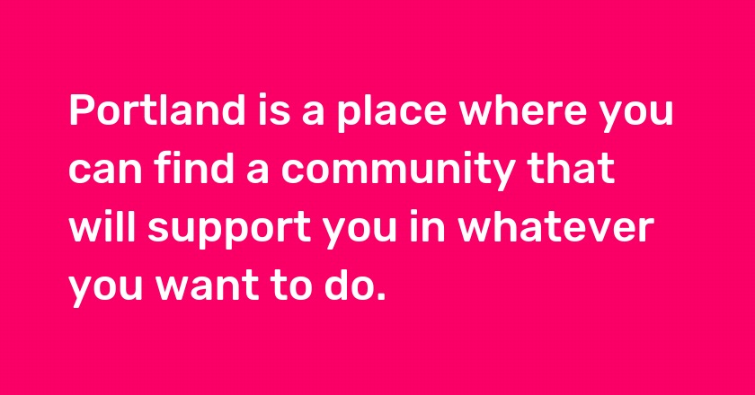 Portland is a place where you can find a community that will support you in whatever you want to do.