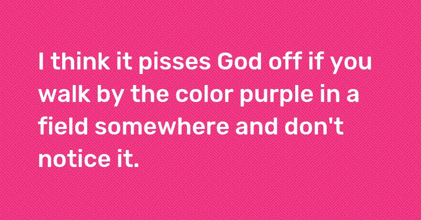 I think it pisses God off if you walk by the color purple in a field somewhere and don't notice it.