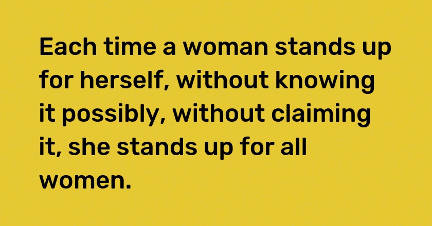 Each time a woman stands up for herself, without knowing it possibly, without claiming it, she stands up for all women.