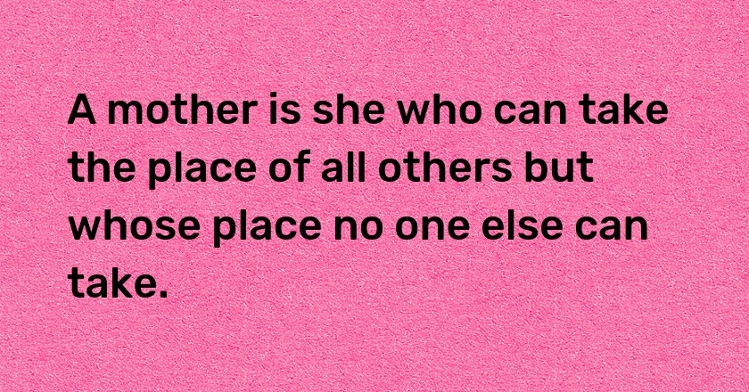 A mother is she who can take the place of all others but whose place no one else can take.