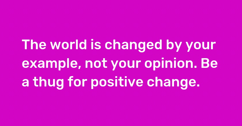 The world is changed by your example, not your opinion. Be a thug for positive change.