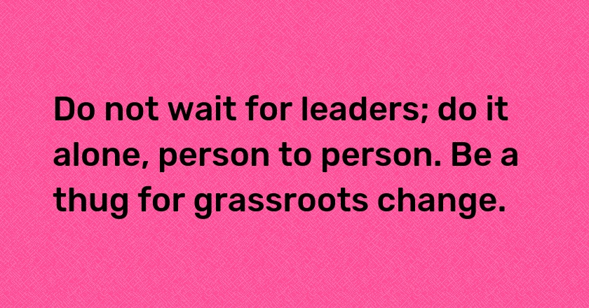 Do not wait for leaders; do it alone, person to person. Be a thug for grassroots change.