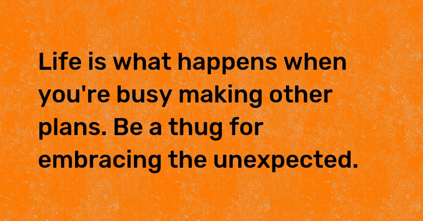 Life is what happens when you're busy making other plans. Be a thug for embracing the unexpected.