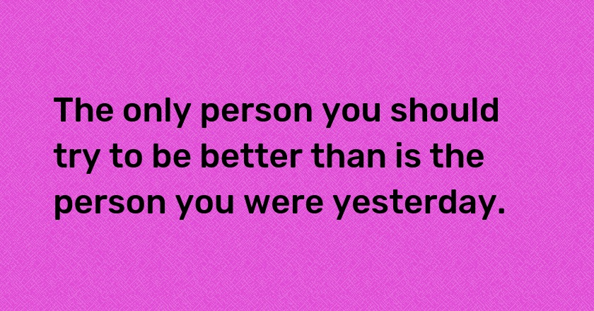 The only person you should try to be better than is the person you were yesterday.