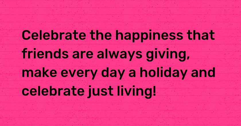 Celebrate the happiness that friends are always giving, make every day a holiday and celebrate just living!