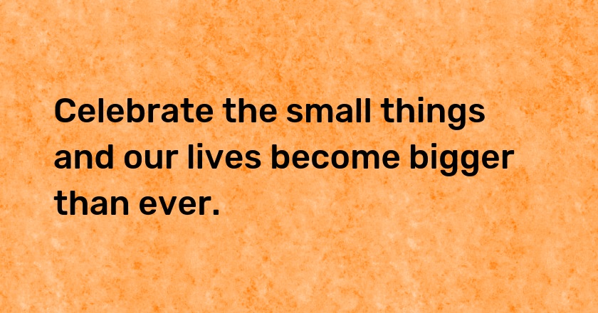 Celebrate the small things and our lives become bigger than ever.