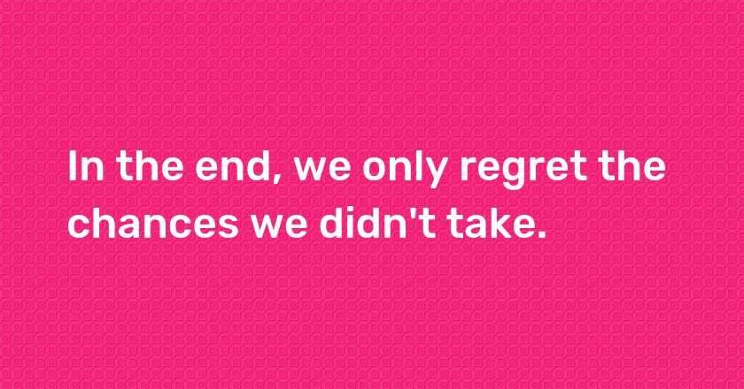 In the end, we only regret the chances we didn't take.