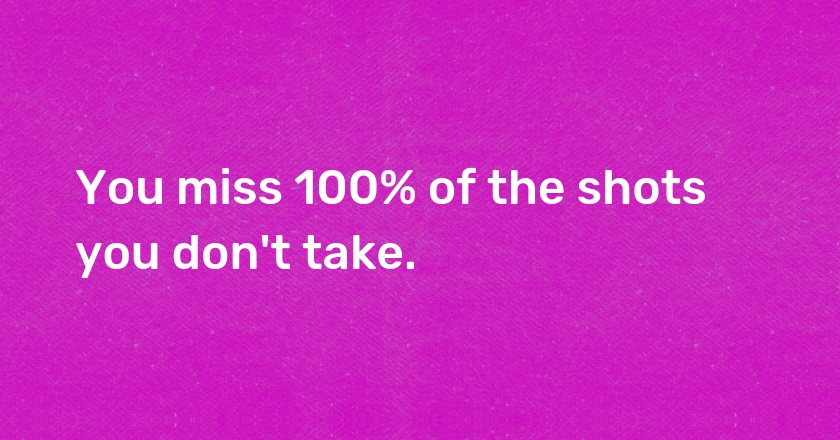 You miss 100% of the shots you don't take.