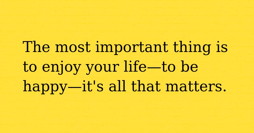 The most important thing is to enjoy your life—to be happy—it's all that matters.