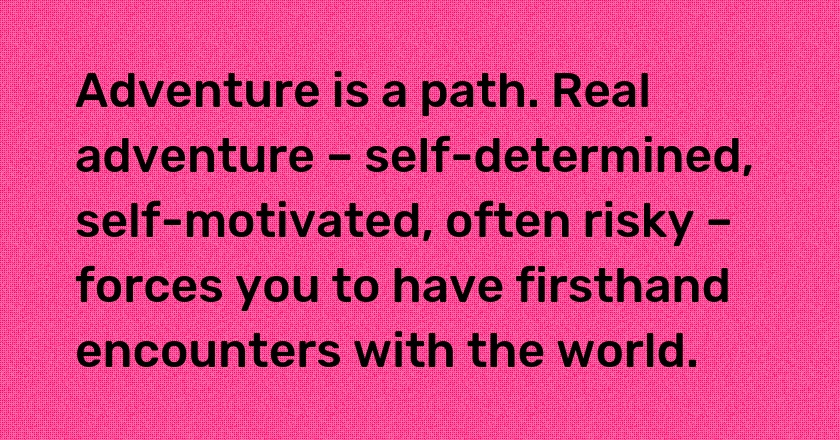 Adventure is a path. Real adventure – self-determined, self-motivated, often risky – forces you to have firsthand encounters with the world.