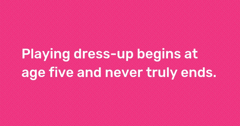 Playing dress-up begins at age five and never truly ends.