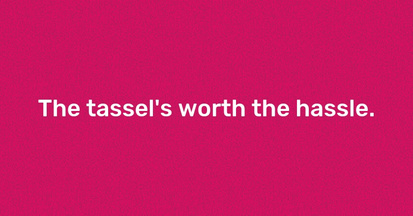 The tassel's worth the hassle.