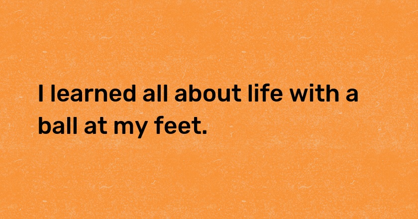 I learned all about life with a ball at my feet.