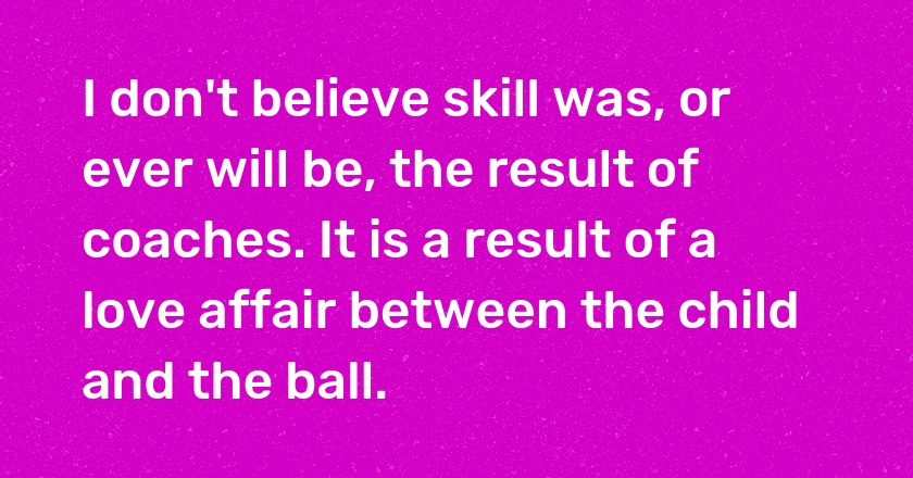 I don't believe skill was, or ever will be, the result of coaches. It is a result of a love affair between the child and the ball.