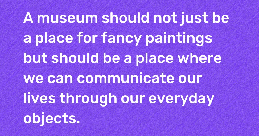 A museum should not just be a place for fancy paintings but should be a place where we can communicate our lives through our everyday objects.