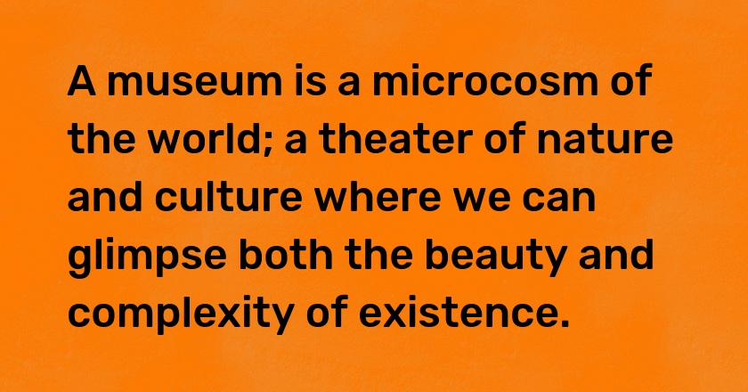 A museum is a microcosm of the world; a theater of nature and culture where we can glimpse both the beauty and complexity of existence.