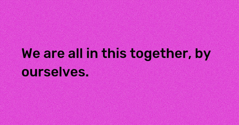 We are all in this together, by ourselves.