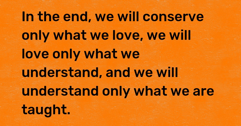 In the end, we will conserve only what we love, we will love only what we understand, and we will understand only what we are taught.