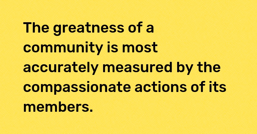 The greatness of a community is most accurately measured by the compassionate actions of its members.