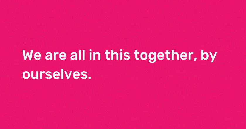 We are all in this together, by ourselves.