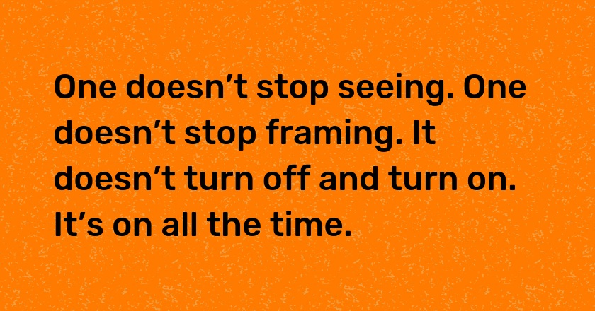 One doesn’t stop seeing. One doesn’t stop framing. It doesn’t turn off and turn on. It’s on all the time.