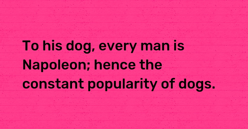 To his dog, every man is Napoleon; hence the constant popularity of dogs.