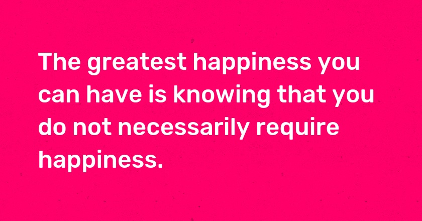 The greatest happiness you can have is knowing that you do not necessarily require happiness.