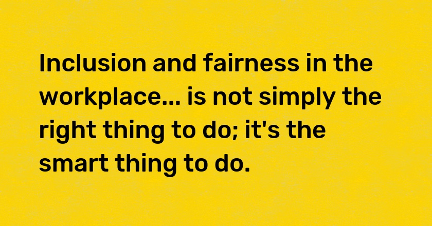 Inclusion and fairness in the workplace... is not simply the right thing to do; it's the smart thing to do.