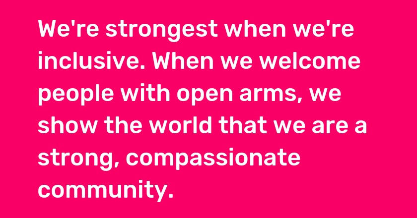 We're strongest when we're inclusive. When we welcome people with open arms, we show the world that we are a strong, compassionate community.