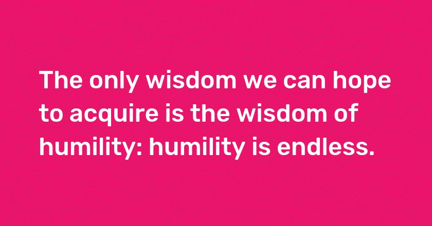 The only wisdom we can hope to acquire is the wisdom of humility: humility is endless.