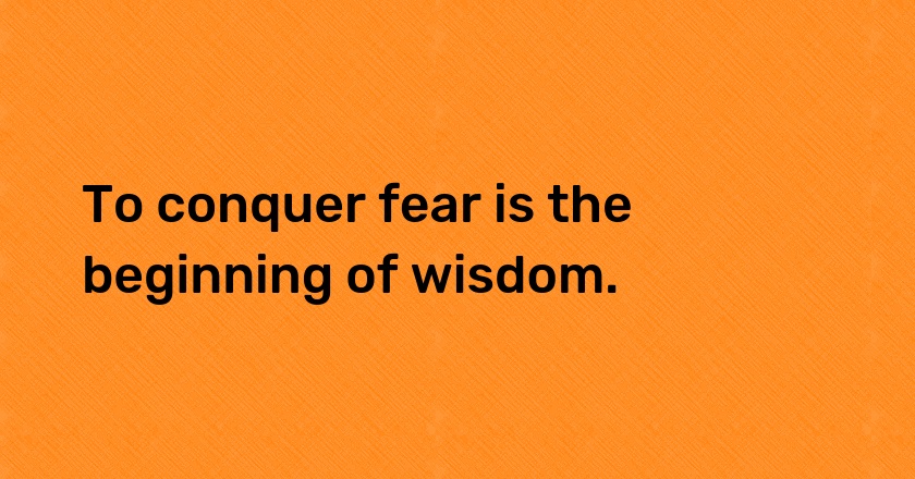 To conquer fear is the beginning of wisdom.