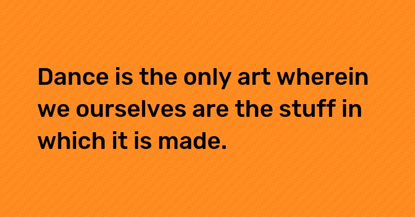 Dance is the only art wherein we ourselves are the stuff in which it is made.