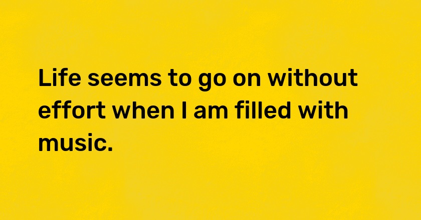 Life seems to go on without effort when I am filled with music.