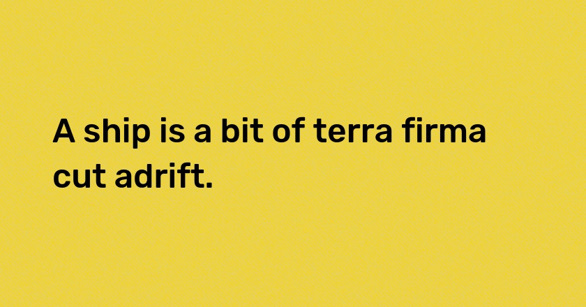 A ship is a bit of terra firma cut adrift.