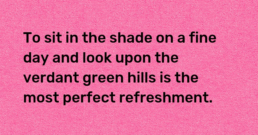 To sit in the shade on a fine day and look upon the verdant green hills is the most perfect refreshment.