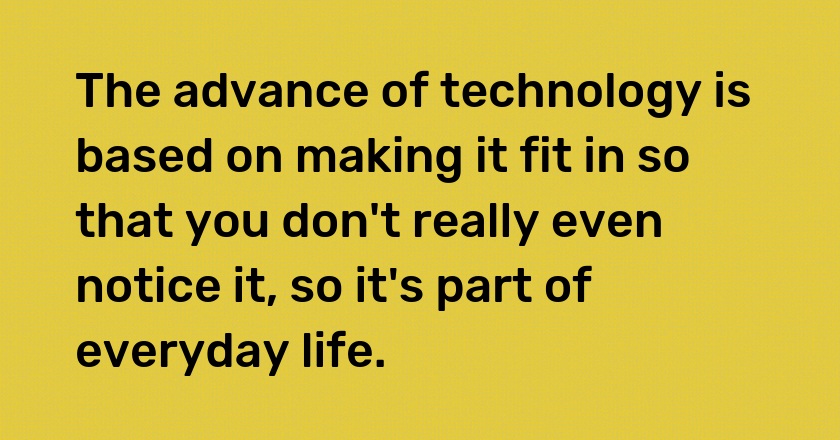 The advance of technology is based on making it fit in so that you don't really even notice it, so it's part of everyday life.