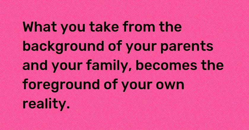 What you take from the background of your parents and your family, becomes the foreground of your own reality.