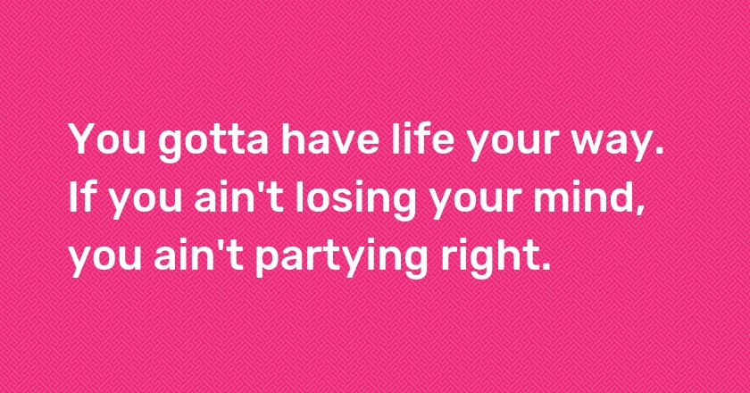 You gotta have life your way. If you ain't losing your mind, you ain't partying right.