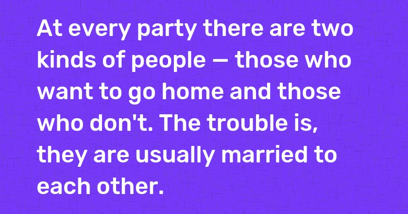 At every party there are two kinds of people — those who want to go home and those who don't. The trouble is, they are usually married to each other.