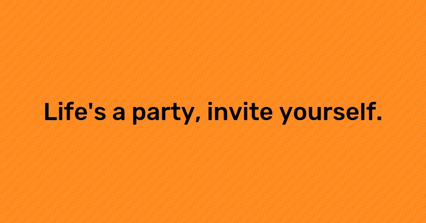 Life's a party, invite yourself.