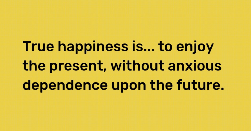 True happiness is... to enjoy the present, without anxious dependence upon the future.