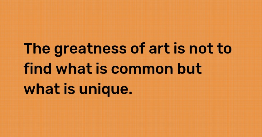 The greatness of art is not to find what is common but what is unique.