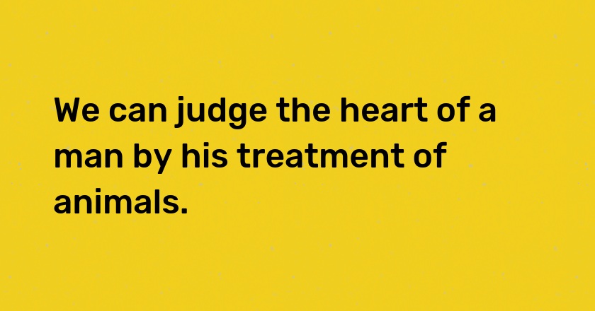 We can judge the heart of a man by his treatment of animals.