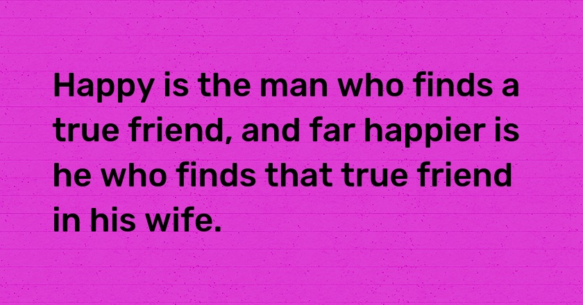 Happy is the man who finds a true friend, and far happier is he who finds that true friend in his wife.