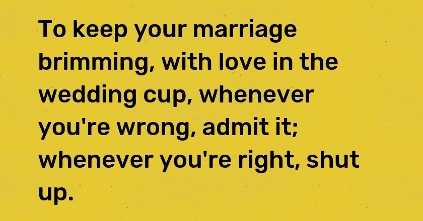 To keep your marriage brimming, with love in the wedding cup, whenever you're wrong, admit it; whenever you're right, shut up.