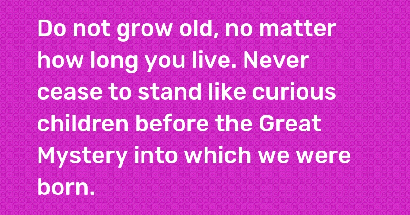 Do not grow old, no matter how long you live. Never cease to stand like curious children before the Great Mystery into which we were born.