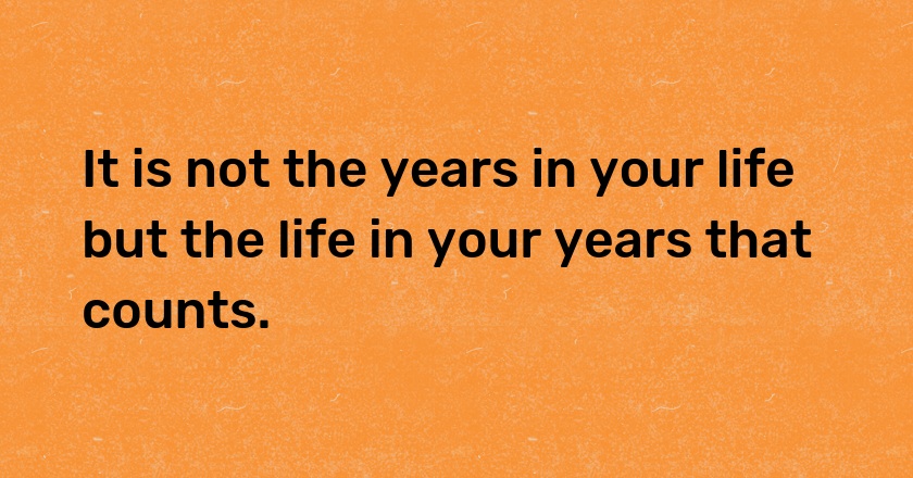 It is not the years in your life but the life in your years that counts.