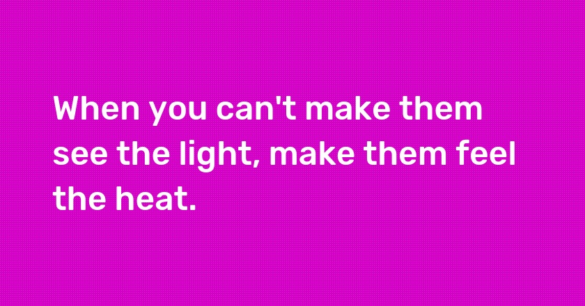 When you can't make them see the light, make them feel the heat.