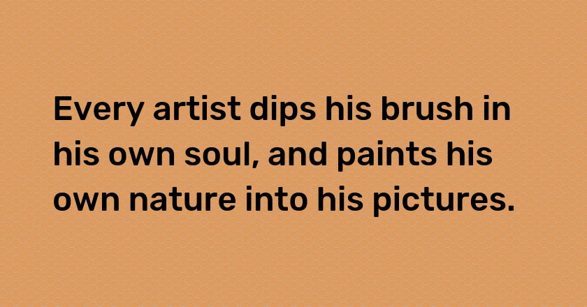 Every artist dips his brush in his own soul, and paints his own nature into his pictures.