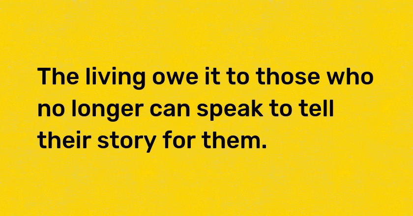 The living owe it to those who no longer can speak to tell their story for them.